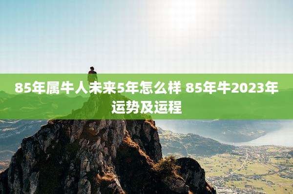 85年属牛人未来5年怎么样 85年牛2023年运势及运程