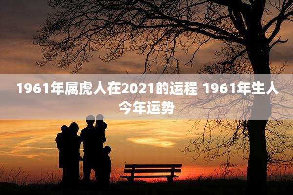 1961年属虎人在2021的运程 1961年生人今年运势