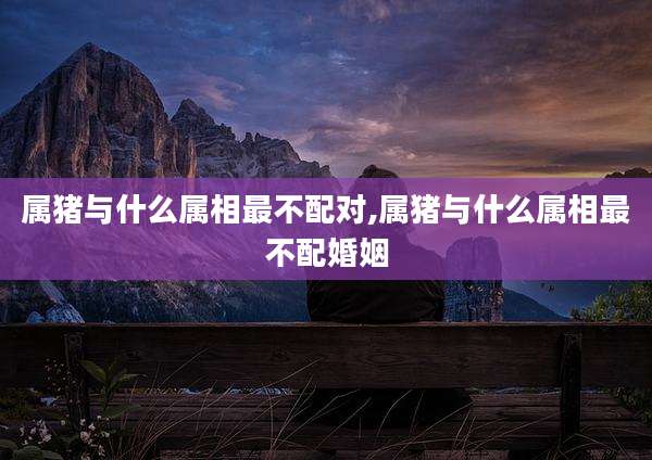 属猪与什么属相最不配对,属猪与什么属相最不配婚姻