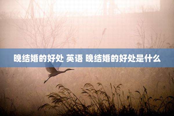 晚结婚的好处 英语 晚结婚的好处是什么