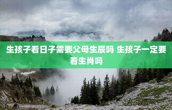 生孩子看日子需要父母生辰吗 生孩子一定要看生肖吗