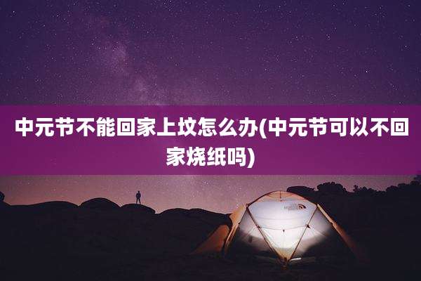 中元节不能回家上坟怎么办(中元节可以不回家烧纸吗)