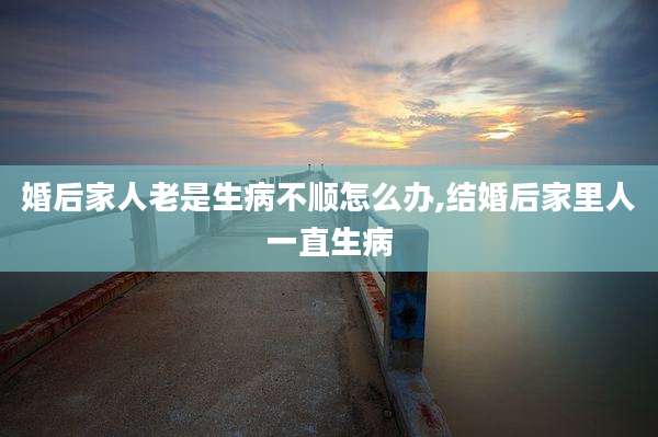 婚后家人老是生病不顺怎么办,结婚后家里人一直生病