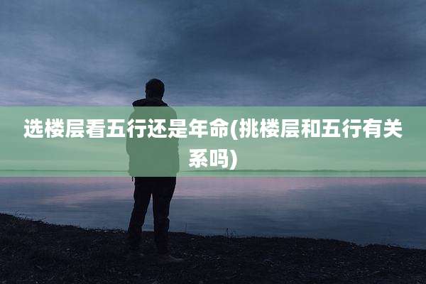 选楼层看五行还是年命(挑楼层和五行有关系吗)