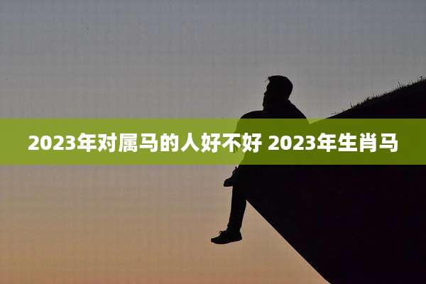 2023年对属马的人好不好 2023年生肖马