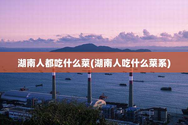 湖南人都吃什么菜(湖南人吃什么菜系)