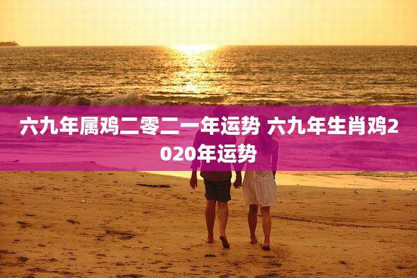 六九年属鸡二零二一年运势 六九年生肖鸡2020年运势