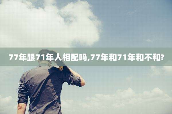 77年跟71年人相配吗,77年和71年和不和?