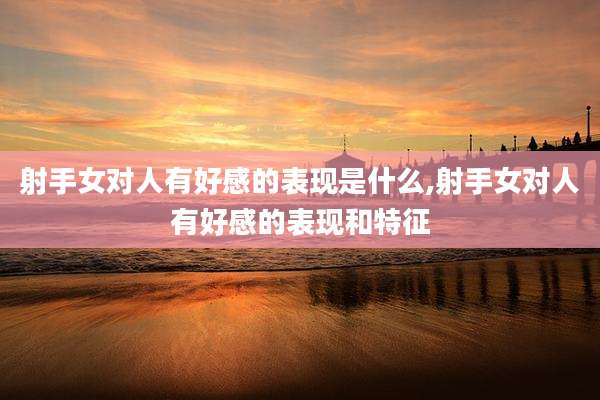 射手女对人有好感的表现是什么,射手女对人有好感的表现和特征