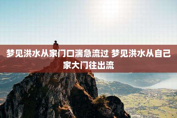 梦见洪水从家门口湍急流过 梦见洪水从自己家大门往出流