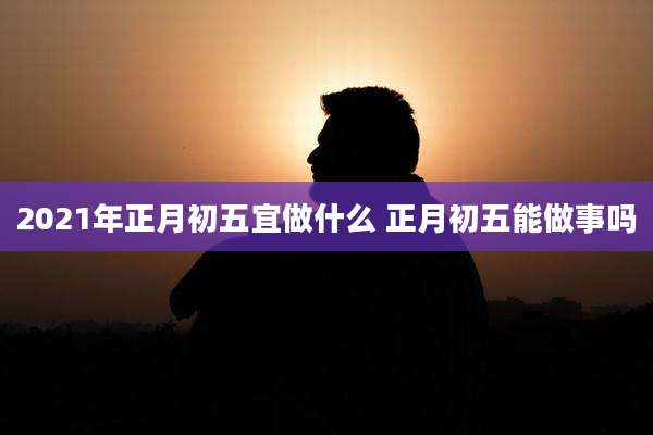2021年正月初五宜做什么 正月初五能做事吗