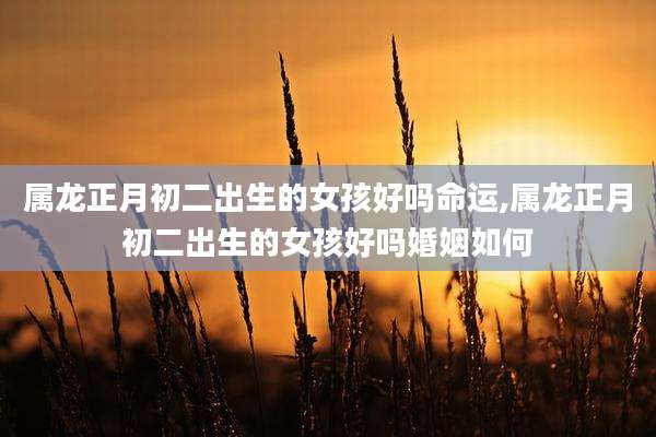 属龙正月初二出生的女孩好吗命运,属龙正月初二出生的女孩好吗婚姻如何