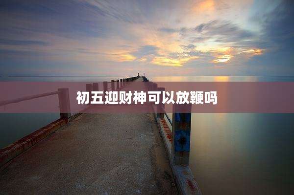 初五迎财神可以放鞭吗