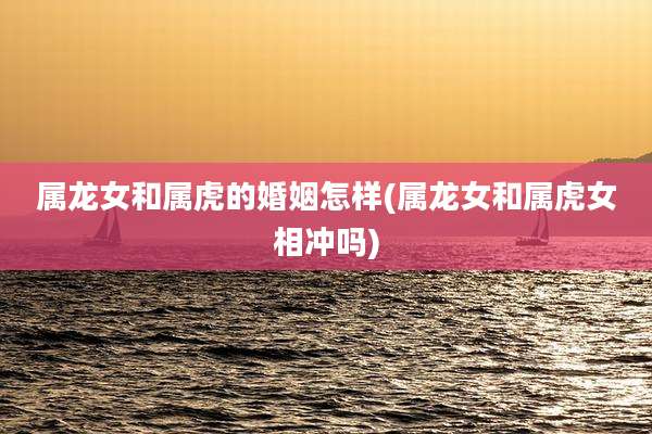 属龙女和属虎的婚姻怎样(属龙女和属虎女相冲吗)
