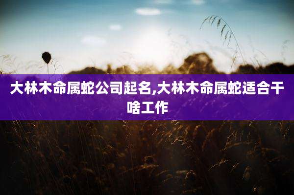 大林木命属蛇公司起名,大林木命属蛇适合干啥工作