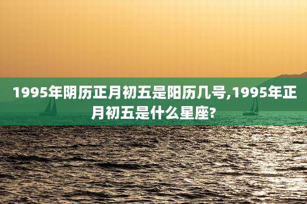 1995年阴历正月初五是阳历几号,1995年正月初五是什么星座?