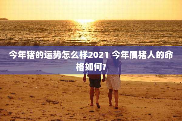 今年猪的运势怎么样2021 今年属猪人的命格如何?