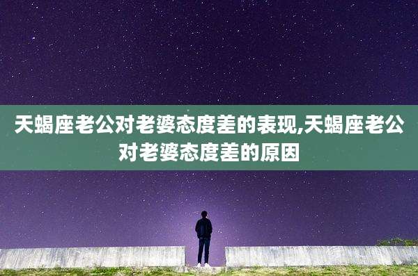 天蝎座老公对老婆态度差的表现,天蝎座老公对老婆态度差的原因