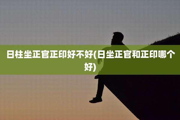 日柱坐正官正印好不好(日坐正官和正印哪个好)