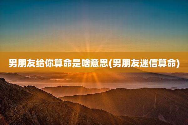男朋友给你算命是啥意思(男朋友迷信算命)