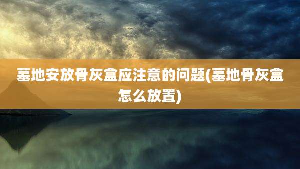 墓地安放骨灰盒应注意的问题(墓地骨灰盒怎么放置)