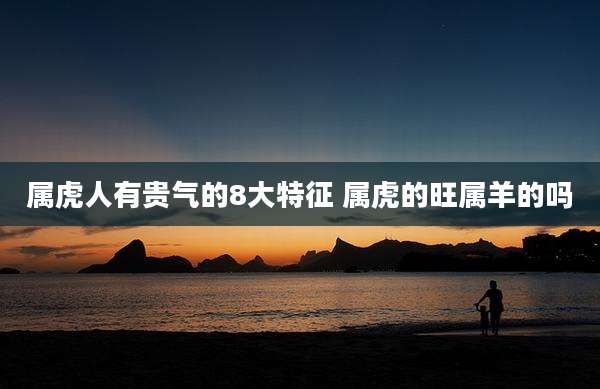 属虎人有贵气的8大特征 属虎的旺属羊的吗