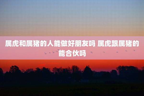 属虎和属猪的人能做好朋友吗 属虎跟属猪的能合伙吗