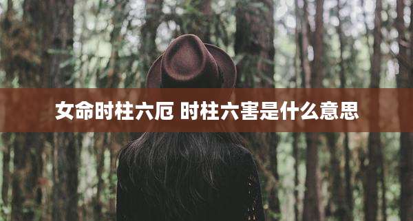女命时柱六厄 时柱六害是什么意思