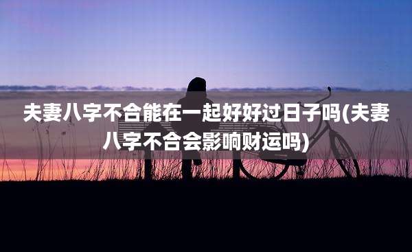 夫妻八字不合能在一起好好过日子吗(夫妻八字不合会影响财运吗)