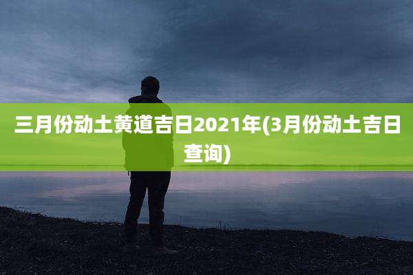 三月份动土黄道吉日2021年(3月份动土吉日查询)