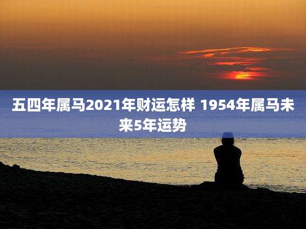 五四年属马2021年财运怎样 1954年属马未来5年运势