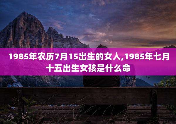1985年农历7月15出生的女人,1985年七月十五出生女孩是什么命