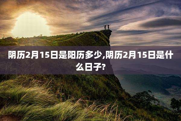 阴历2月15日是阳历多少,阴历2月15日是什么日子?