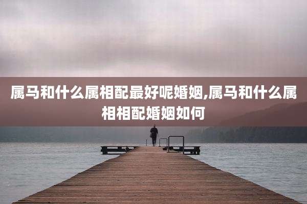 属马和什么属相配最好呢婚姻,属马和什么属相相配婚姻如何