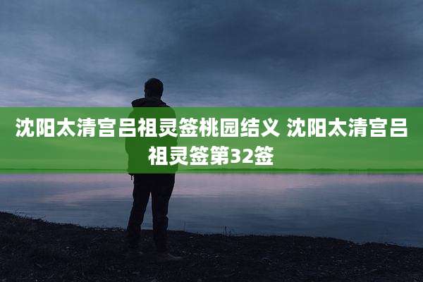 沈阳太清宫吕祖灵签桃园结义 沈阳太清宫吕祖灵签第32签