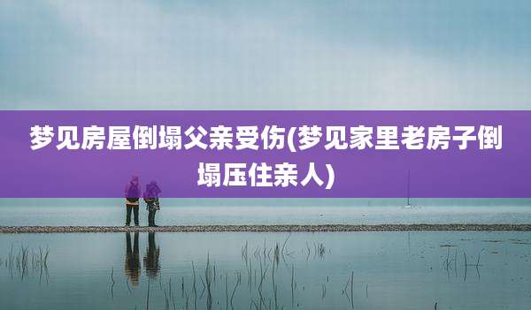 梦见房屋倒塌父亲受伤(梦见家里老房子倒塌压住亲人)