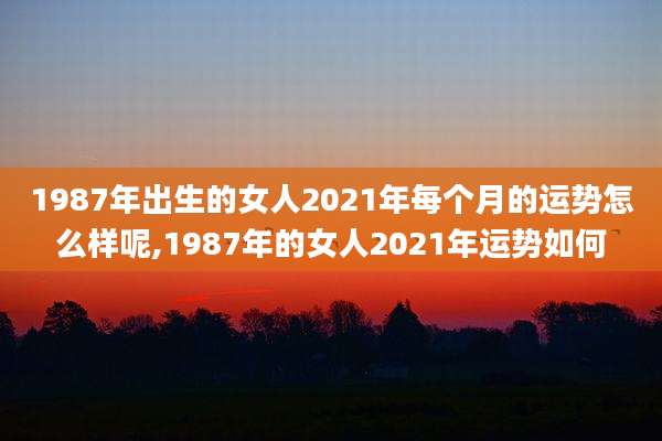 1987年出生的女人2021年每个月的运势怎么样呢,1987年的女人2021年运势如何