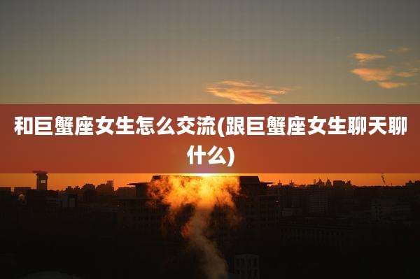 和巨蟹座女生怎么交流(跟巨蟹座女生聊天聊什么)