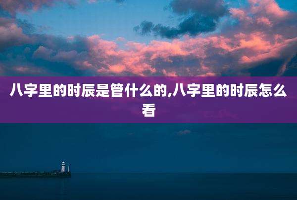 八字里的时辰是管什么的,八字里的时辰怎么看