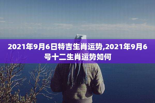 2021年9月6日特吉生肖运势,2021年9月6号十二生肖运势如何