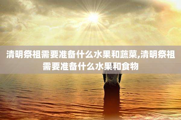 清明祭祖需要准备什么水果和蔬菜,清明祭祖需要准备什么水果和食物