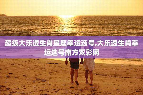 超级大乐透生肖星座幸运选号,大乐透生肖幸运选号南方双彩网