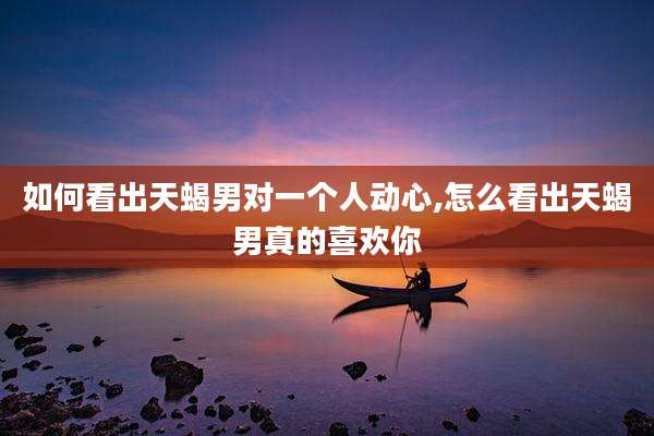 如何看出天蝎男对一个人动心,怎么看出天蝎男真的喜欢你