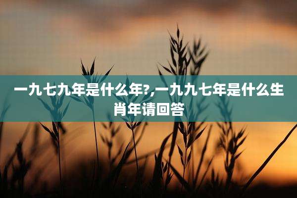 一九七九年是什么年?,一九九七年是什么生肖年请回答