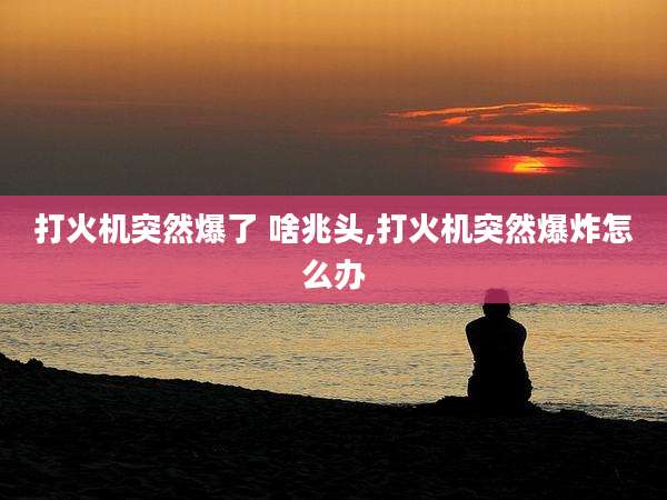 打火机突然爆了 啥兆头,打火机突然爆炸怎么办