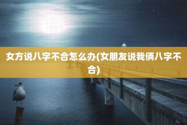 女方说八字不合怎么办(女朋友说我俩八字不合)