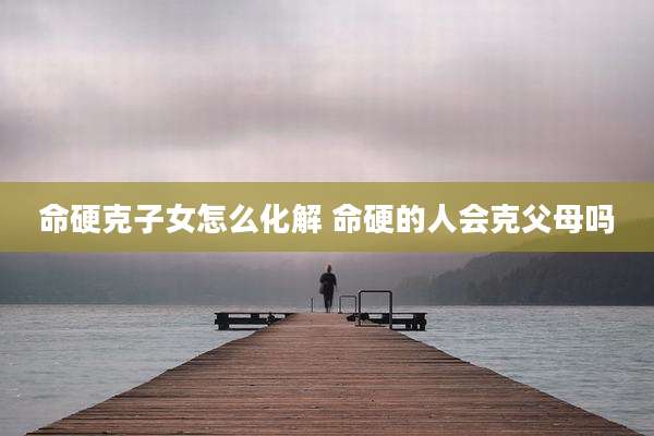 命硬克子女怎么化解 命硬的人会克父母吗