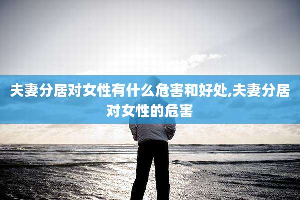 夫妻分居对女性有什么危害和好处,夫妻分居对女性的危害