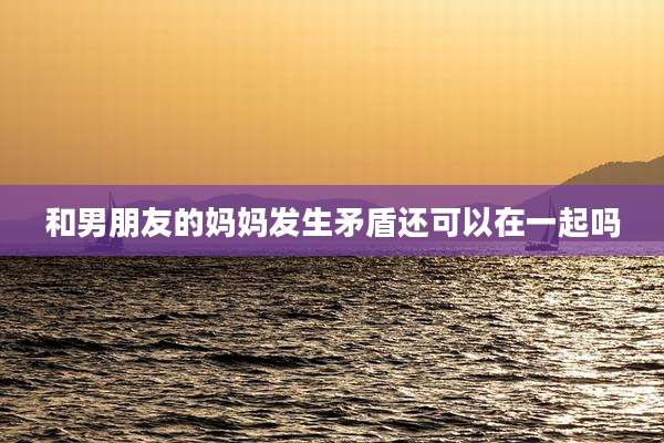 和男朋友的妈妈发生矛盾还可以在一起吗