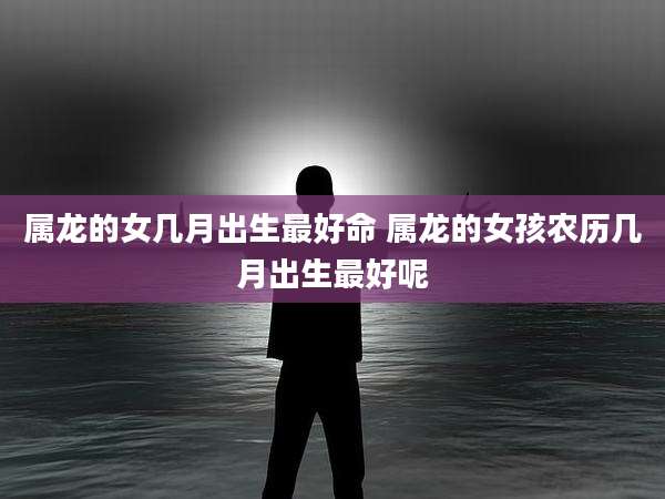 属龙的女几月出生最好命 属龙的女孩农历几月出生最好呢